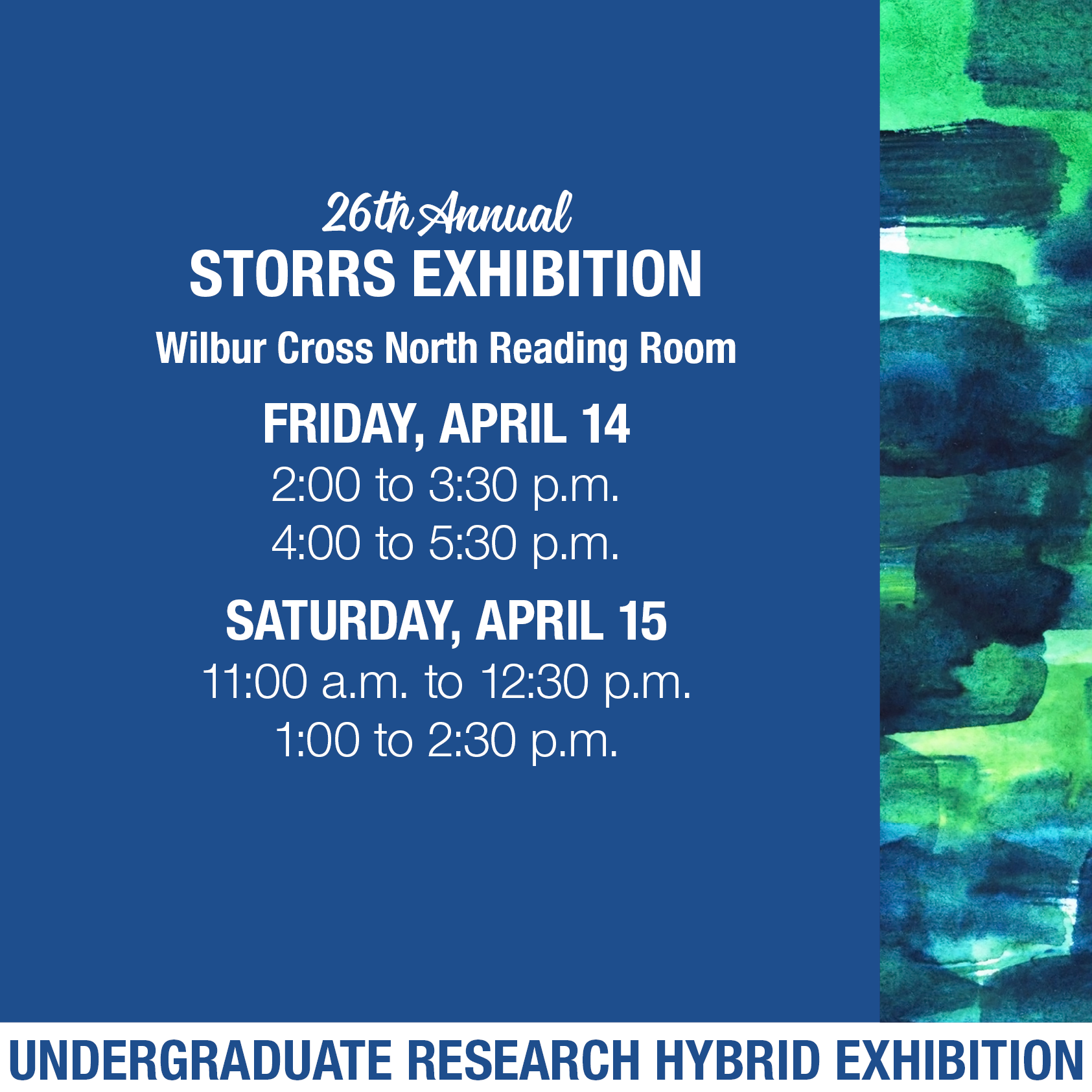 Over a blue background, text reads 26th Annual Storrs Exhibition, Wilbur Cross North Reading Room, Friday, April 14, 2:00 to 3:30pm, 4:00 to 5:30pm, Saturday, April 15, 11:00am to 12:30pm, 1:00 to 2:30pm. Undergraduate Research Hybrid Exhibition. Along the right side, there is a vertical band with a watercolor background of overlapping green and blue brushstrokes.