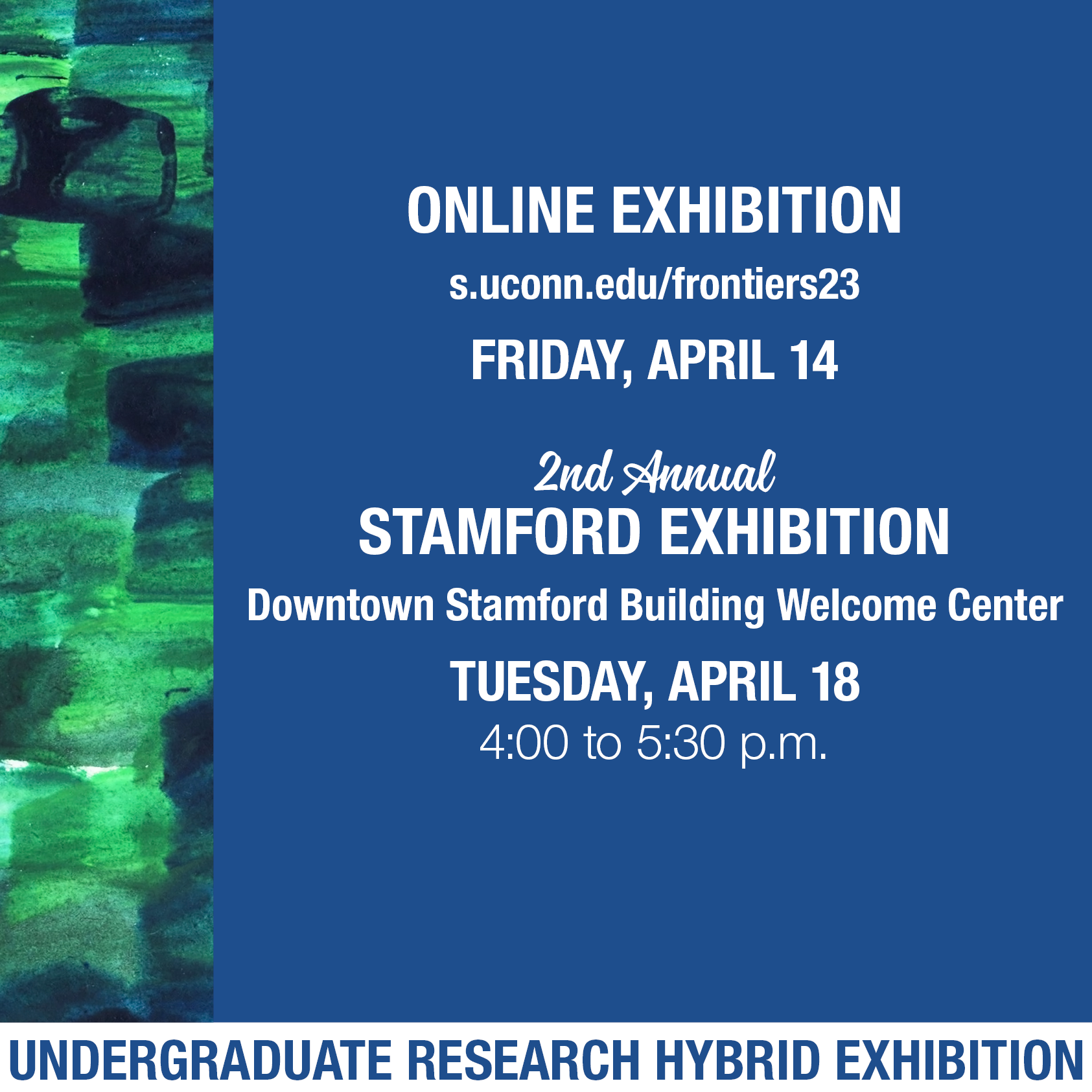 Over a blue background, text reads, Online Exhibition, s.uconn.edu/frontiers23, Friday, April 14. 2nd Annual Stamford Exhibition, Downtown Stamford Building Welcome Center, Tuesday, April 18, 4:00 to 5:30pm. Undergraduate Research Hybrid Exhibition. Along the left side, there is a vertical band with a watercolor background of overlapping green and blue brushstrokes.