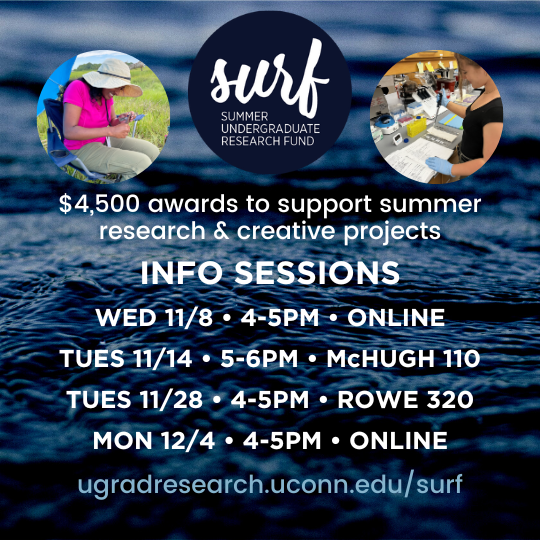 SURF - Summer Undergraduate Research Fund - $4,500 awards to support summer research and creative projects. Info sessions: Wed, 11/8, 4-5pm, Online; Tues, 11/14, 5-6pm, McHugh 110; Tues, 11/18, 4-5pm, Rowe 320; Mon, 12/4, 4-5pm, Online - ugradresearch.uconn.edu/surf.